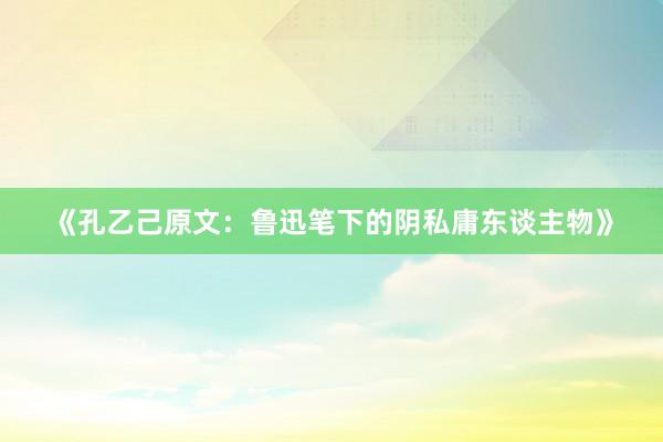 《孔乙己原文：鲁迅笔下的阴私庸东谈主物》