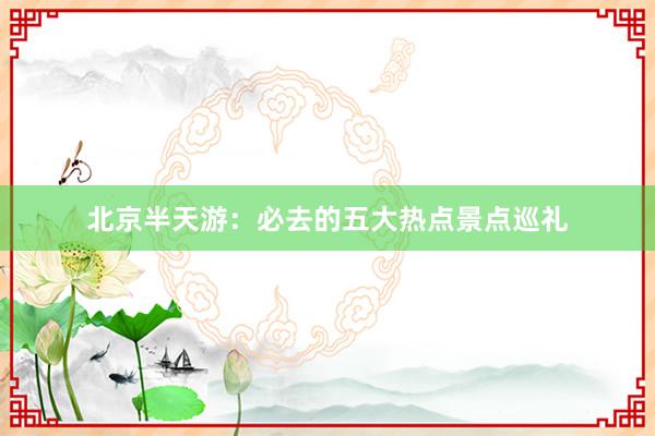 北京半天游：必去的五大热点景点巡礼