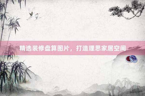 精选装修盘算图片，打造理思家居空间