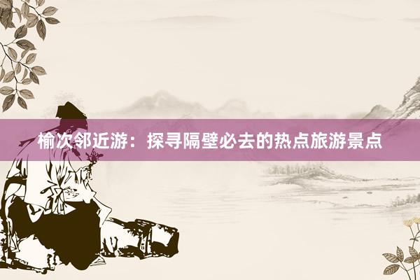 榆次邻近游：探寻隔壁必去的热点旅游景点